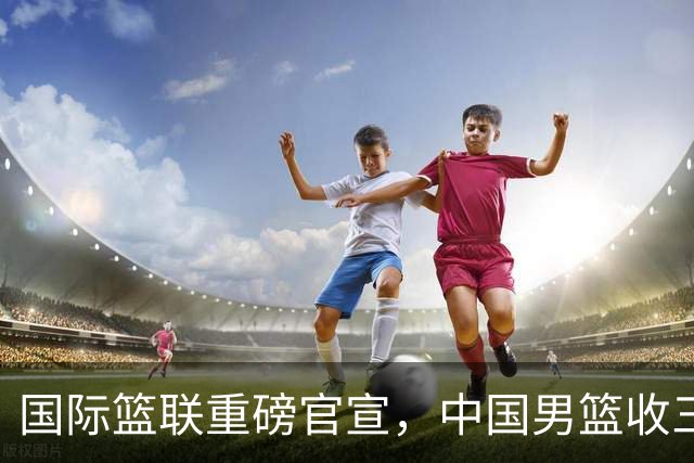 国际篮联重磅官宣，中国男篮收三个好消息和三个坏消息