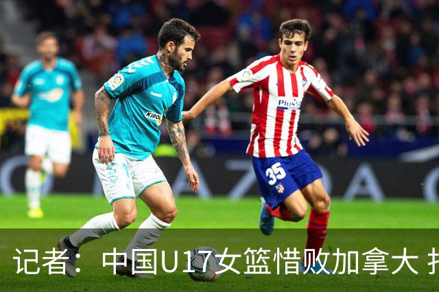 记者：中国U17女篮惜败加拿大 打进八强是时隔10年取得的最好战绩