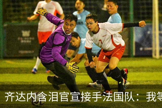 齐达内含泪官宣接手法国队：我等了五年，拒绝所有邀约只为今天